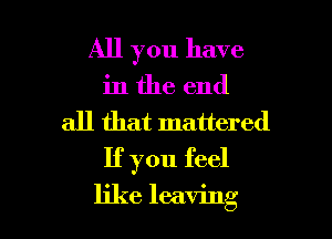 All you have

in the end
all that mattered
If you feel

like leaving I