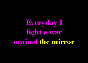 Everyday I
fight a. war

against the mirror

g
