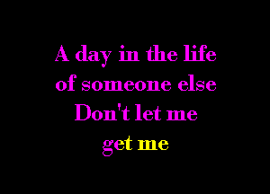 A day in the life
of someone else
Don't let me

get me