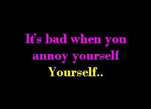 It's bad when you

annoy yourself

Yourself..