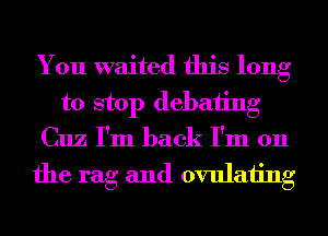 You waited this long
to stop debating
Cuz I'm back I'm 011

the rag and ovulaiing