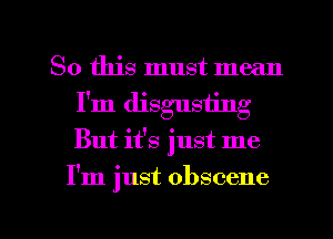 So this must mean
I'm disgusting

But it's just me

I'm just obscene

g