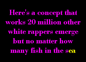 Here's a concept that
works 20 million other
White rappers emerge
but no matter how
many iish in the sea
