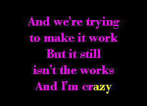 And we're trying
to make it work

But it still

isn't the works

And I'm crazy I