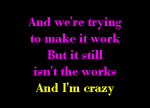 And we're trying
to make it work

But it still

isn't the works

And I'm crazy I