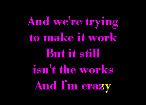 And we're trying
to make it work

But it still

isn't the works

And I'm crazy I