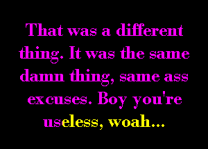 That was a diHerent
thing. It was the same
damn thing, same ass

excuses. Boy you're

useless, woah...