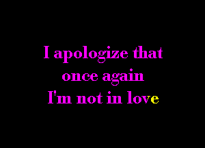 I apologize that

once agam
I'm not in love