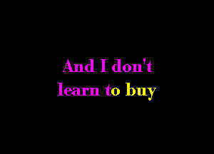 And I don't

learn to buy