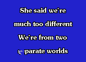 She said we're
much too different

We're from two

sg- sparate worlds