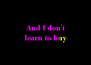 And I don't

learn to buy