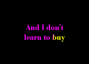 And I don't

learn to buy