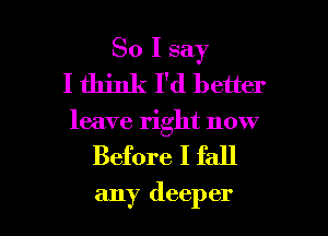 So I say
I think I'd better

leave right now

Before I fall

any deep er I