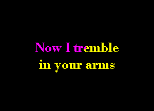 Now I tremble

in your arms