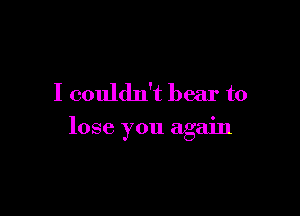 I couldn't bear to

lose you again
