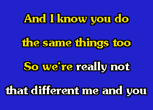 And I know you do
the same things too
So we're really not

that different me and you