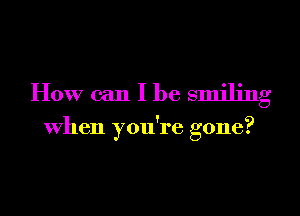 How can I be smiling

When you're gone?