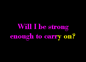 W ill I be strong

enough to carry on?