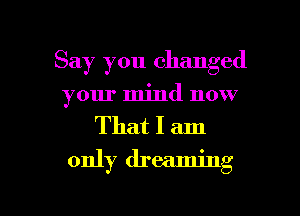 Say you changed
your mind now

That I am
only dreaming

g