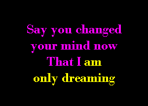 Say you changed
your mind now

That I am
only dreaming

g