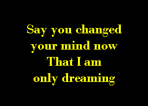 Say you changed
your mind now

That I am
only dreaming

g