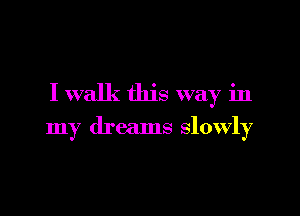 I walk this way in

my dreams slowly