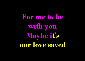For me to be

With you

Maybe it's

our love saved
