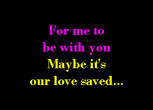 For me to

be With you

Maybe it's

our love saved...