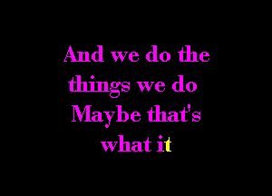 And we do the
things we do

Maybe that's
what it