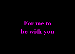 For me to

be with you