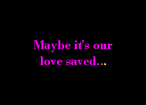 Maybe it's our

love saved...