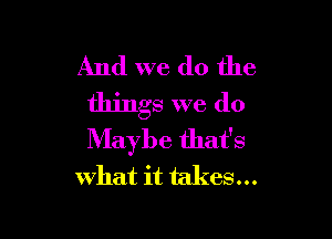 And we do the
things we do

Maybe that's
what it takes...