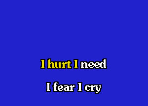 I hurt I need

I fear I cry