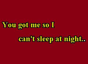 You got me so I

can't sleep at night.