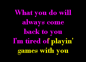 What you do will

always come
back to you
I'm tired of playin'
games With you