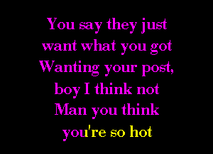 You say they just
want What you got
Wanting your post,

boy I think not
Man you think

you're so hot I