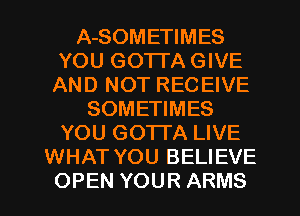 A-SOMETIMES
YOU GOTTA GIVE
AND NOT RECEIVE
SOMETIMES
YOU GOTTA LIVE
WHAT YOU BELIEVE
OPEN YOUR ARMS