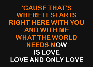 'CAUSE THAT'S
WHERE IT STARTS

RIGHT HEREWITH YOU
AND WITH ME
WHAT THEWORLD
NEEDS NOW
IS LOVE
LOVE AND ONLY LOVE