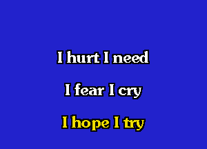 I hurt I need

Hear I cry

Ihope I try