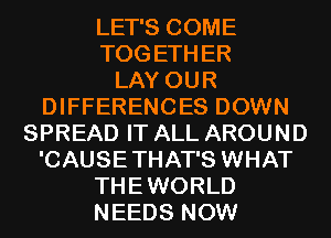 LET'S COME
TOGETHER
LAY OUR
DIFFERENCES DOWN
SPREAD IT ALL AROUND

'CAUSETHAT'S WHAT

THEWORLD

NEEDS NOW