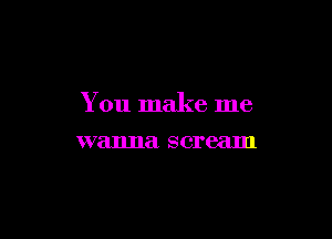You make me

wanna scream