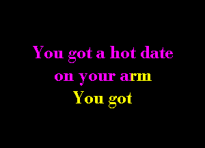 You got a hot date

on your arm
You got