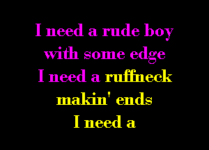 I need a rude boy

with some edge

I need a ruffneck
maldn' ends

I need a l