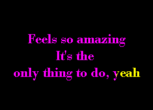 Feels so amazing

It's the
only thing to do, yeah