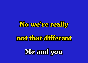 No we're really

not that different

Me and you