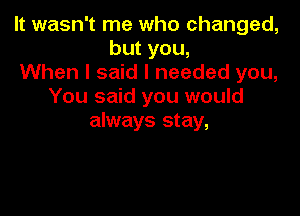 It wasn't me who changed,
but you,
When I said I needed you,
You said you would

always stay,