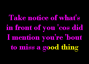 Take notice of What's
in front of you 'cos did
I meniion you're 'bout

to miss a good thing