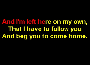 And I'm left here on my own,
That I have to follow you

And beg you to come home.