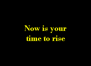 Now is your

time to rise