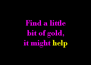 Find a little

bit of gold,
it might help